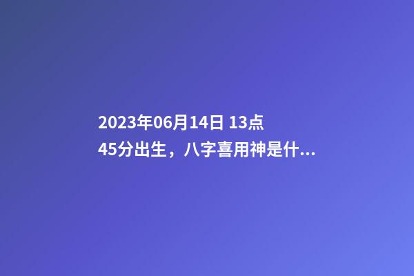 2023年06月14日 13点45分出生，八字喜用神是什么，推荐2个好听的